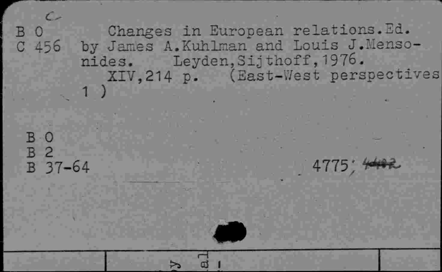 ﻿c'
B 0	Changes in European relations.Ed.
C 456 by James A.Kuhlman and Louis J.Menso-nides. Leyden,Sijthoff,1976.
XIV,214 p. (East-West perspectives 1 )
B 0
B 2
B 37-64
4775 ;
c3 I